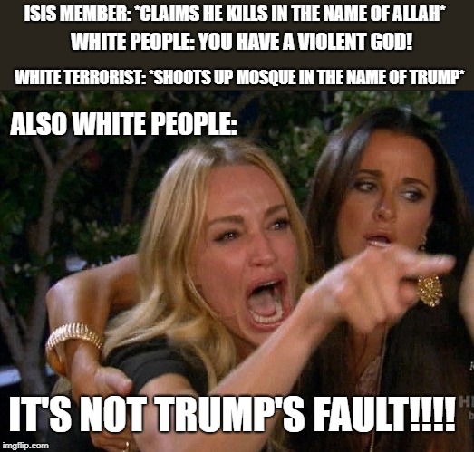 White People Logic | ISIS MEMBER: *CLAIMS HE KILLS IN THE NAME OF ALLAH*; WHITE PEOPLE: YOU HAVE A VIOLENT GOD! WHITE TERRORIST: *SHOOTS UP MOSQUE IN THE NAME OF TRUMP*; ALSO WHITE PEOPLE:; IT'S NOT TRUMP'S FAULT!!!! | image tagged in terrorist attack,desperate housewives,politcs,trump,white people,islam | made w/ Imgflip meme maker