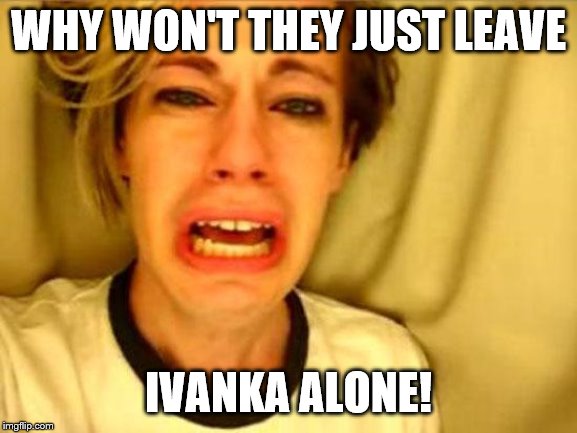 Leave Britney Alone | WHY WON'T THEY JUST LEAVE IVANKA ALONE! | image tagged in leave britney alone | made w/ Imgflip meme maker