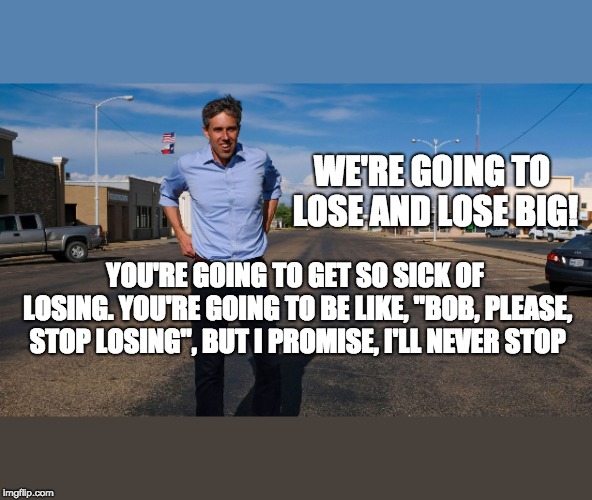 Bob "Beta" O'Rourke's Honest Campaign | WE'RE GOING TO LOSE AND LOSE BIG! YOU'RE GOING TO GET SO SICK OF LOSING. YOU'RE GOING TO BE LIKE, "BOB, PLEASE, STOP LOSING", BUT I PROMISE, I'LL NEVER STOP | image tagged in beto o'rourke,loser,dnc,gop,maga,trump 2020 | made w/ Imgflip meme maker