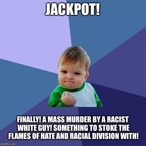 Success Kid Meme | JACKPOT! FINALLY! A MASS MURDER BY A RACIST WHITE GUY! SOMETHING TO STOKE THE FLAMES OF HATE AND RACIAL DIVISION WITH! | image tagged in memes,success kid | made w/ Imgflip meme maker