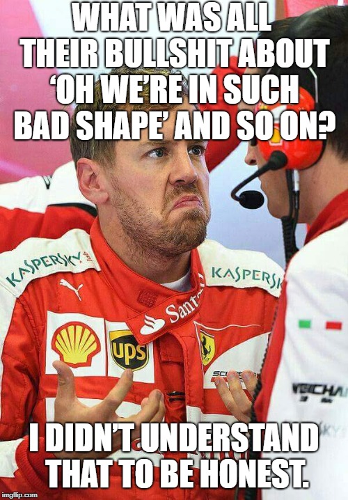 Vettel | WHAT WAS ALL THEIR BULLSHIT ABOUT ‘OH WE’RE IN SUCH BAD SHAPE’ AND SO ON? I DIDN’T UNDERSTAND THAT TO BE HONEST. | image tagged in vettel | made w/ Imgflip meme maker