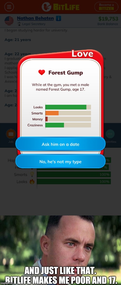 Oh boy... (Bitlife is a game)  | AND JUST LIKE THAT. BITLIFE MAKES ME POOR AND 17. | image tagged in forest gump,bitlife,mobile games,and then this happened,true story | made w/ Imgflip meme maker