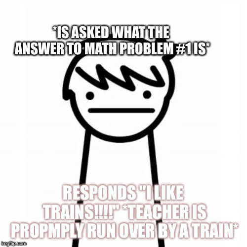 I Like Trains white bg | *IS ASKED WHAT THE ANSWER TO MATH PROBLEM #1 IS*; RESPONDS "I LIKE TRAINS!!!!" *TEACHER IS PROPMPLY RUN OVER BY A TRAIN* | image tagged in i like trains white bg | made w/ Imgflip meme maker