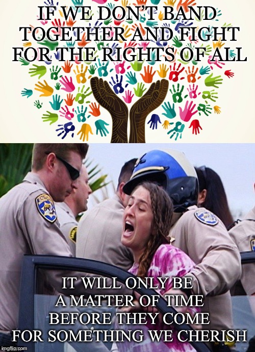 Don’t just fight for the rights you identify with | IF WE DON’T BAND TOGETHER AND FIGHT FOR THE RIGHTS OF ALL; IT WILL ONLY BE A MATTER OF TIME BEFORE THEY COME FOR SOMETHING WE CHERISH | image tagged in hands,rights,fight,all,cherish,slippery slope | made w/ Imgflip meme maker