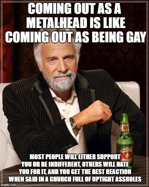 Read the whole thing! | COMING OUT AS A METALHEAD IS LIKE COMING OUT AS BEING GAY; MOST PEOPLE WILL EITHER SUPPORT YOU OR BE INDIFFERENT, OTHERS WILL HATE YOU FOR IT, AND YOU GET THE BEST REACTION WHEN SAID IN A CHURCH FULL OF UPTIGHT ASSHOLES | image tagged in memes,the most interesting man in the world,funny,secret tag,heavy metal | made w/ Imgflip meme maker