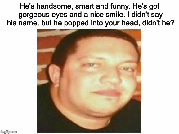 Pls invest in Sal memes!!! | He's handsome, smart and funny. He's got gorgeous eyes and a nice smile. I didn't say his name, but he popped into your head, didn't he? | image tagged in memes,funny,dank memes,sal,impracticaljokers | made w/ Imgflip meme maker