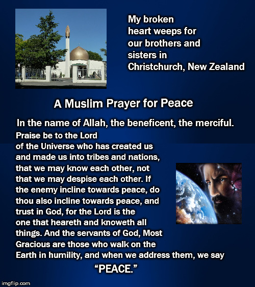  My Christian broken heart weeps for our Muslim brothers and sisters in Christchurch, New Zealand  | My broken heart weeps for our brothers and sisters in Christchurch, New Zealand; Praise be to the Lord of the Universe who has created us and made us into tribes and nations, that we may know each other, not that we may despise each other. If the enemy incline towards peace, do thou also incline towards peace, and trust in God, for the Lord is the one that heareth and knoweth all things. And the servants of God, Most Gracious are those who walk on the Earth in humility, and when we address them, we say; A Muslim Prayer for Peace; In the name of Allah, the beneficent, the merciful. “PEACE.” | image tagged in white supremacists,muslim,christian,christ weeps,jesus weeps,christchurch | made w/ Imgflip meme maker