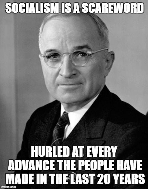 Harry Truman, October 10, 1952
https://trumanlibrary.org/publicpapers/index.php/index.php?pid=2279&st=&st1= | SOCIALISM IS A SCAREWORD; HURLED AT EVERY ADVANCE THE PEOPLE HAVE MADE IN THE LAST 20 YEARS | image tagged in harry truman,socialism | made w/ Imgflip meme maker