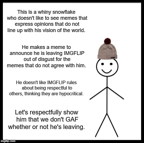 Don't be like this narcissistic douche. | This is a whiny snowflake who doesn't like to see memes that express opinions that do not line up with his vision of the world. He makes a meme to announce he is leaving IMGFLIP out of disgust for the memes that do not agree with him. He doesn't like IMGFLIP rules about being respectful to others, thinking they are hypocritical. Let's respectfully show him that we don't GAF whether or not he's leaving. | image tagged in memes,be like bill | made w/ Imgflip meme maker