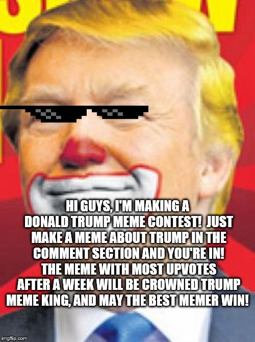 Donald Trump meme contest | HI GUYS, I'M MAKING A DONALD TRUMP MEME CONTEST!
 JUST MAKE A MEME ABOUT TRUMP IN THE COMMENT SECTION AND YOU'RE IN! THE MEME WITH MOST UPVOTES AFTER A WEEK WILL BE CROWNED TRUMP MEME KING, AND MAY THE BEST MEMER WIN! | image tagged in donald trump the clown,meme contest,donald trump memes,funny memes | made w/ Imgflip meme maker