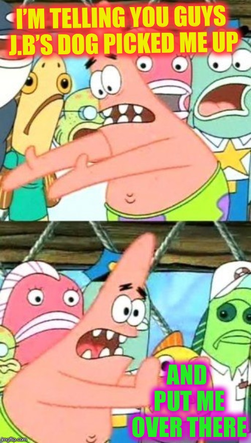 Put It Somewhere Else Patrick Meme | I’M TELLING YOU GUYS J.B’S DOG PICKED ME UP AND PUT ME OVER THERE | image tagged in memes,put it somewhere else patrick | made w/ Imgflip meme maker