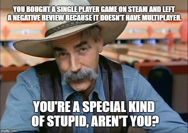 Sam Elliott special kind of stupid | YOU BOUGHT A SINGLE PLAYER GAME ON STEAM AND LEFT A NEGATIVE REVIEW BECAUSE IT DOESN'T HAVE MULTIPLAYER. YOU'RE A SPECIAL KIND OF STUPID, AREN'T YOU? | image tagged in sam elliott special kind of stupid | made w/ Imgflip meme maker