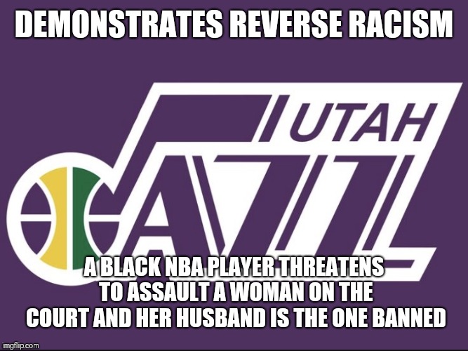 Utah Jazz | DEMONSTRATES REVERSE RACISM; A BLACK NBA PLAYER THREATENS TO ASSAULT A WOMAN ON THE COURT AND HER HUSBAND IS THE ONE BANNED | image tagged in utah jazz | made w/ Imgflip meme maker