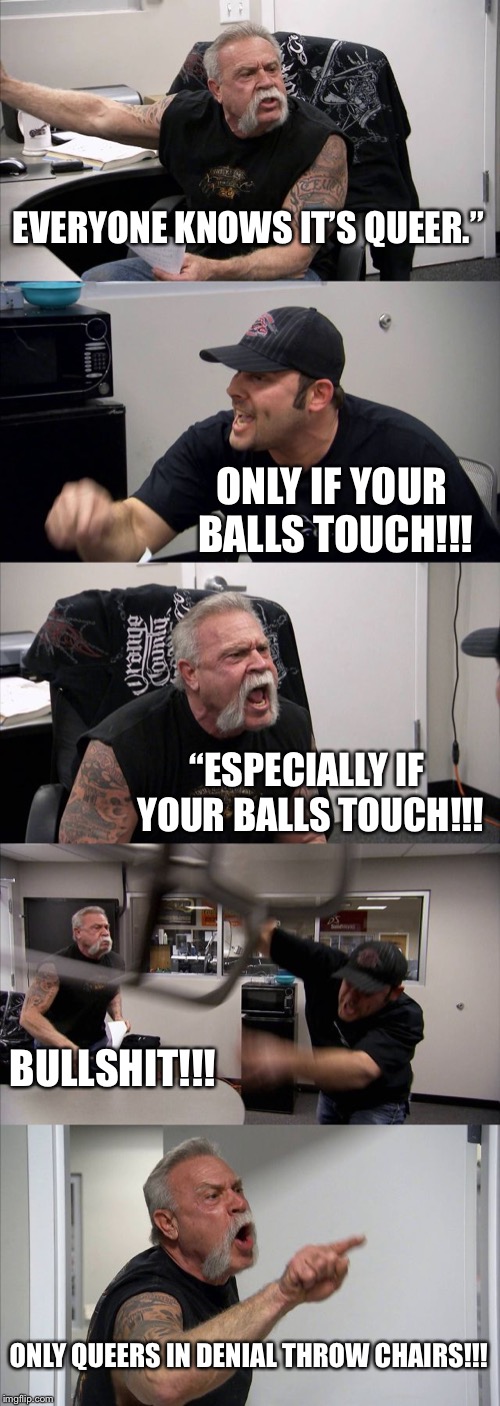 American Chopper Argument Meme | EVERYONE KNOWS IT’S QUEER.”; ONLY IF YOUR BALLS TOUCH!!! “ESPECIALLY IF YOUR BALLS TOUCH!!! BULLSHIT!!! ONLY QUEERS IN DENIAL THROW CHAIRS!!! | image tagged in memes,american chopper argument | made w/ Imgflip meme maker