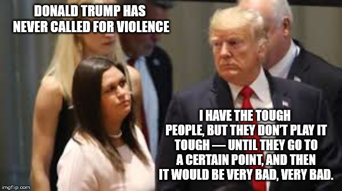 DONALD TRUMP HAS NEVER CALLED FOR VIOLENCE; I HAVE THE TOUGH PEOPLE, BUT THEY DON’T PLAY IT TOUGH — UNTIL THEY GO TO A CERTAIN POINT, AND THEN IT WOULD BE VERY BAD, VERY BAD. | image tagged in sarah sanders donald trump | made w/ Imgflip meme maker