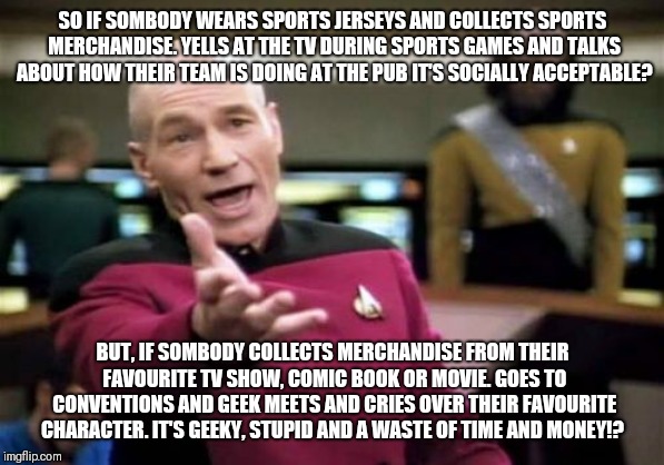 Picard Wtf Meme | SO IF SOMBODY WEARS SPORTS JERSEYS AND COLLECTS SPORTS MERCHANDISE. YELLS AT THE TV DURING SPORTS GAMES AND TALKS ABOUT HOW THEIR TEAM IS DOING AT THE PUB IT'S SOCIALLY ACCEPTABLE? BUT, IF SOMBODY COLLECTS MERCHANDISE FROM THEIR FAVOURITE TV SHOW, COMIC BOOK OR MOVIE. GOES TO CONVENTIONS AND GEEK MEETS AND CRIES OVER THEIR FAVOURITE CHARACTER. IT'S GEEKY, STUPID AND A WASTE OF TIME AND MONEY!? | image tagged in memes,picard wtf | made w/ Imgflip meme maker