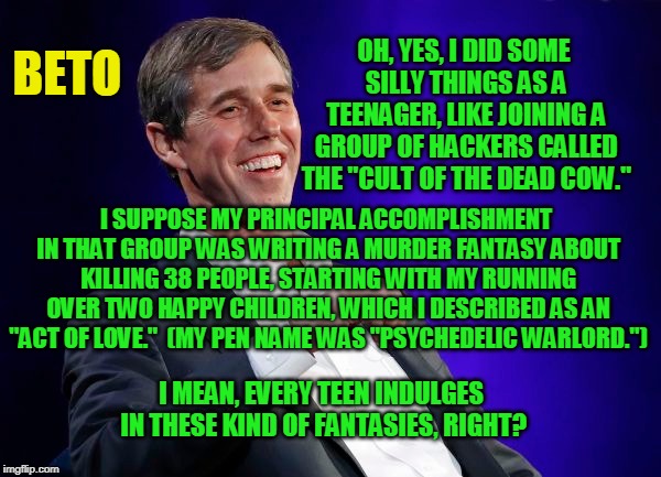 Teenage Fantasies | BETO; OH, YES, I DID SOME SILLY THINGS AS A TEENAGER, LIKE JOINING A GROUP OF HACKERS CALLED THE "CULT OF THE DEAD COW."; I SUPPOSE MY PRINCIPAL ACCOMPLISHMENT IN THAT GROUP WAS WRITING A MURDER FANTASY ABOUT KILLING 38 PEOPLE, STARTING WITH MY RUNNING OVER TWO HAPPY CHILDREN, WHICH I DESCRIBED AS AN "ACT OF LOVE."  (MY PEN NAME WAS "PSYCHEDELIC WARLORD."); I MEAN, EVERY TEEN INDULGES IN THESE KIND OF FANTASIES, RIGHT? | image tagged in beto o'rourke | made w/ Imgflip meme maker