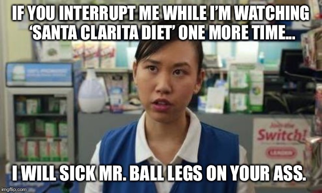 Ramona Santa Clarita Diet | IF YOU INTERRUPT ME WHILE I’M WATCHING ‘SANTA CLARITA DIET’ ONE MORE TIME... I WILL SICK MR. BALL LEGS ON YOUR ASS. | image tagged in ramona santa clarita diet | made w/ Imgflip meme maker