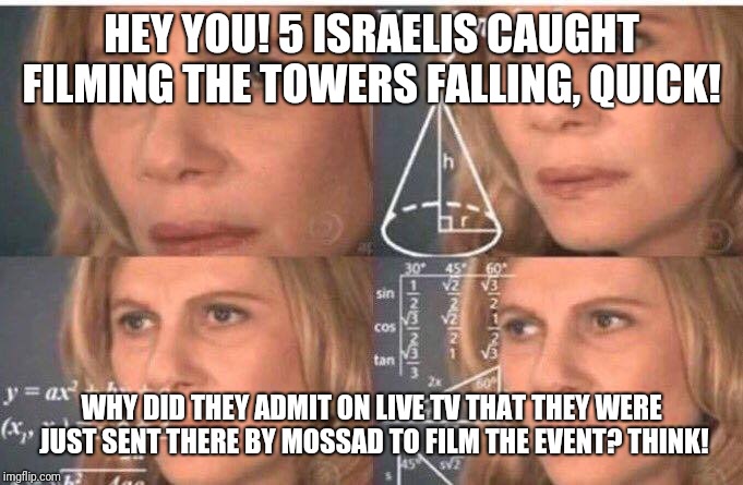 Math lady/Confused lady | HEY YOU! 5 ISRAELIS CAUGHT FILMING THE TOWERS FALLING, QUICK! WHY DID THEY ADMIT ON LIVE TV THAT THEY WERE JUST SENT THERE BY MOSSAD TO FILM | image tagged in math lady/confused lady | made w/ Imgflip meme maker