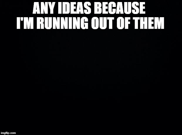 Black background | ANY IDEAS BECAUSE I'M RUNNING OUT OF THEM | image tagged in black background | made w/ Imgflip meme maker