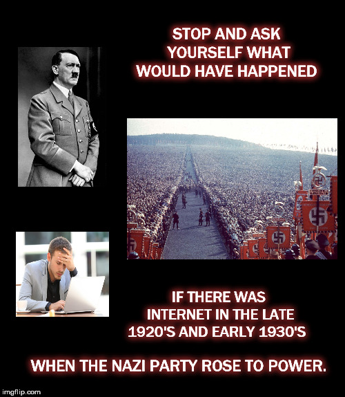 STOP AND ASK YOURSELF WHAT WOULD HAVE HAPPENED; IF THERE WAS INTERNET IN THE LATE 1920'S AND EARLY 1930'S; WHEN THE NAZI PARTY ROSE TO POWER. | image tagged in mega,nazi,internet,facebook,white supremacy | made w/ Imgflip meme maker