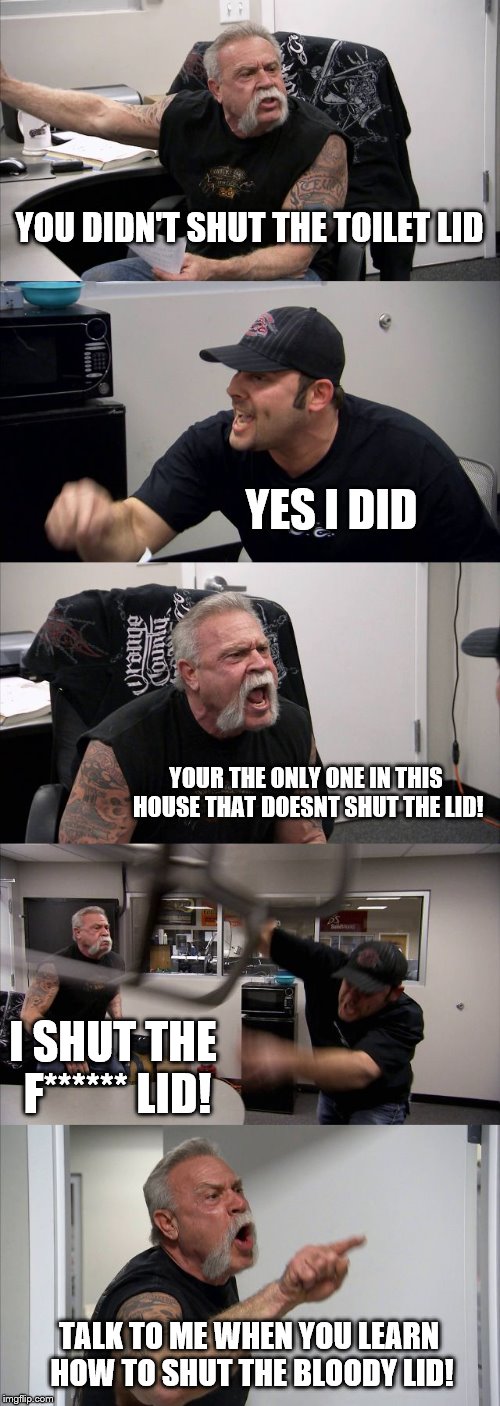 American Chopper Argument | YOU DIDN'T SHUT THE TOILET LID; YES I DID; YOUR THE ONLY ONE IN THIS HOUSE THAT DOESNT SHUT THE LID! I SHUT THE F****** LID! TALK TO ME WHEN YOU LEARN HOW TO SHUT THE BLOODY LID! | image tagged in memes,american chopper argument | made w/ Imgflip meme maker