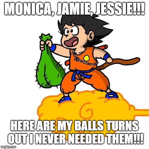 Dragonball Z | MONICA, JAMIE, JESSIE!!! HERE ARE MY BALLS TURNS OUT I NEVER NEEDED THEM!!! | image tagged in dragonball z | made w/ Imgflip meme maker