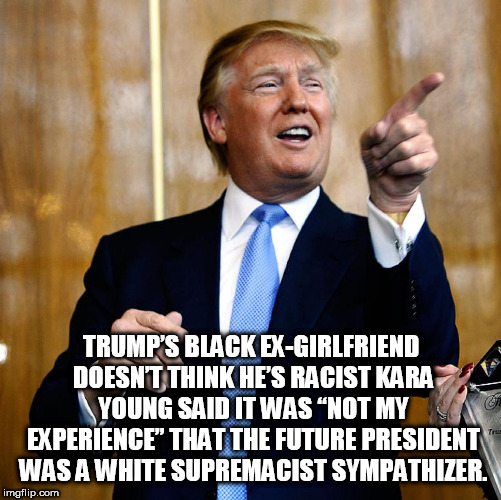 Donal Trump Birthday | TRUMP’S BLACK EX-GIRLFRIEND DOESN’T THINK HE’S RACIST
KARA YOUNG SAID IT WAS “NOT MY EXPERIENCE” THAT THE FUTURE PRESIDENT WAS A WHITE SUPREMACIST SYMPATHIZER. | image tagged in donal trump birthday | made w/ Imgflip meme maker