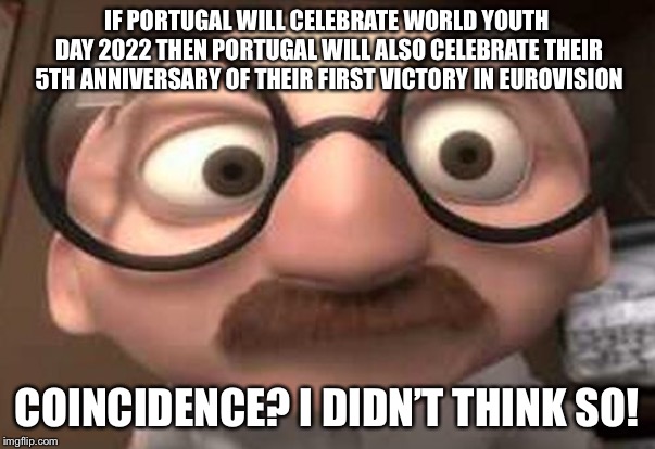 Coincidence?  I think not! | IF PORTUGAL WILL CELEBRATE WORLD YOUTH DAY 2022 THEN PORTUGAL WILL ALSO CELEBRATE THEIR 5TH ANNIVERSARY OF THEIR FIRST VICTORY IN EUROVISION | image tagged in coincidence i think not | made w/ Imgflip meme maker