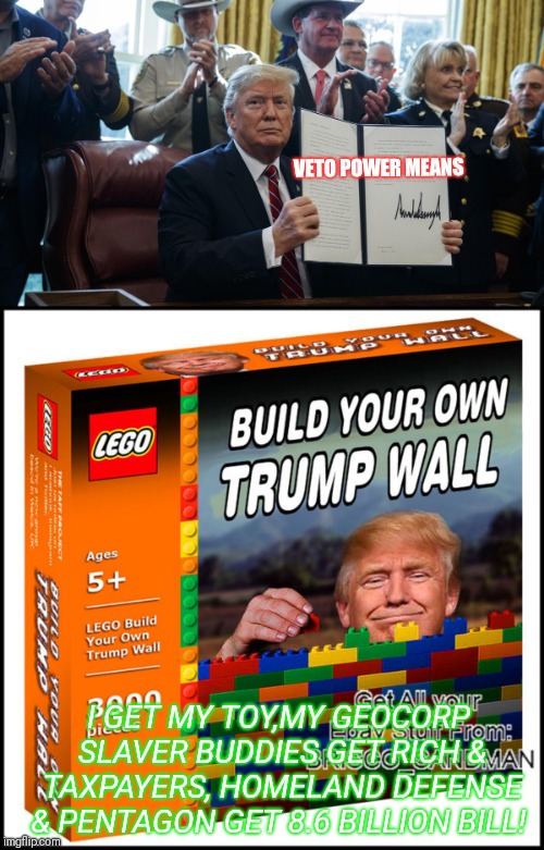 'Veto Power =I GRAB it ALL!' | VETO POWER
MEANS; I GET MY TOY,MY GEOCORP SLAVER BUDDIES GET RICH & TAXPAYERS, HOMELAND DEFENSE & PENTAGON GET 8.6 BILLION BILL! | image tagged in trump lies,donald trump wall,trump unfit unqualified dangerous,hypocrisy,conflict,wait thats illegal | made w/ Imgflip meme maker