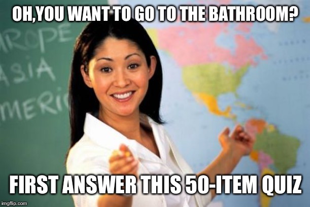 Unhelpful High School Teacher | OH,YOU WANT TO GO TO THE BATHROOM? FIRST ANSWER THIS 50-ITEM QUIZ | image tagged in memes,unhelpful high school teacher | made w/ Imgflip meme maker