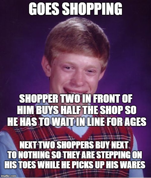 Every time | GOES SHOPPING; SHOPPER TWO IN FRONT OF HIM BUYS HALF THE SHOP SO HE HAS TO WAIT IN LINE FOR AGES; NEXT TWO SHOPPERS BUY NEXT TO NOTHING SO THEY ARE STEPPING ON HIS TOES WHILE HE PICKS UP HIS WARES | image tagged in memes,bad luck brian,saturday shopping | made w/ Imgflip meme maker