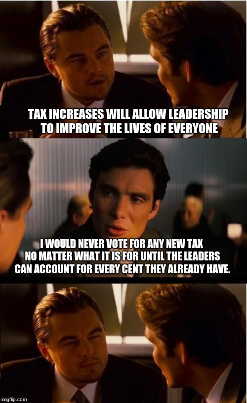 Tell a lie long enough and political hacks will pretend to believe it. | TAX INCREASES WILL ALLOW LEADERSHIP TO IMPROVE THE LIVES OF EVERYONE; I WOULD NEVER VOTE FOR ANY NEW TAX NO MATTER WHAT IT IS FOR UNTIL THE LEADERS CAN ACCOUNT FOR EVERY CENT THEY ALREADY HAVE. | image tagged in memes,inception,same old song and dance,taxed enough,no ore taxes | made w/ Imgflip meme maker