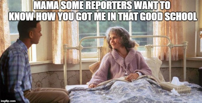 forest | MAMA SOME REPORTERS WANT TO KNOW HOW YOU GOT ME IN THAT GOOD SCHOOL | image tagged in school,forest gump | made w/ Imgflip meme maker