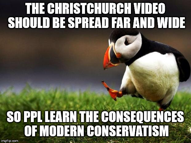 Unpopular Opinion Puffin Meme | THE CHRISTCHURCH VIDEO SHOULD BE SPREAD FAR AND WIDE; SO PPL LEARN THE CONSEQUENCES OF MODERN CONSERVATISM | image tagged in memes,unpopular opinion puffin | made w/ Imgflip meme maker