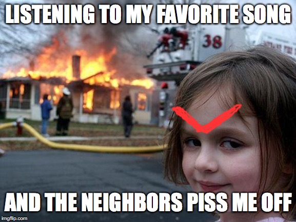 Disaster Girl Meme | LISTENING TO MY FAVORITE SONG; AND THE NEIGHBORS PISS ME OFF | image tagged in memes,disaster girl | made w/ Imgflip meme maker