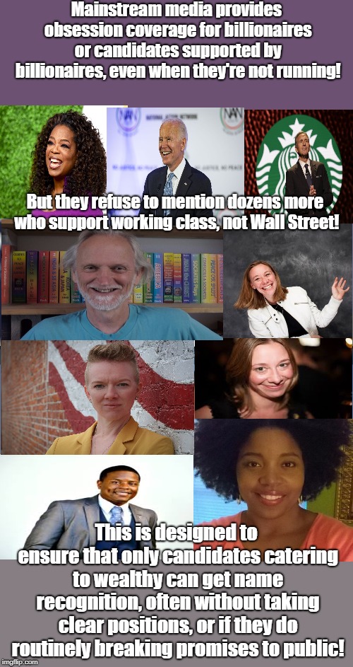 MSM only covers candidates supported by billionaires! | Mainstream media provides obsession coverage for billionaires or candidates supported by billionaires, even when they're not running! But they refuse to mention dozens more who support working class, not Wall Street! This is designed to ensure that only candidates catering to wealthy can get name recognition, often without taking clear positions, or if they do routinely breaking promises to public! | image tagged in rigged elections,oligarchy,biased media,wall street,censorship | made w/ Imgflip meme maker