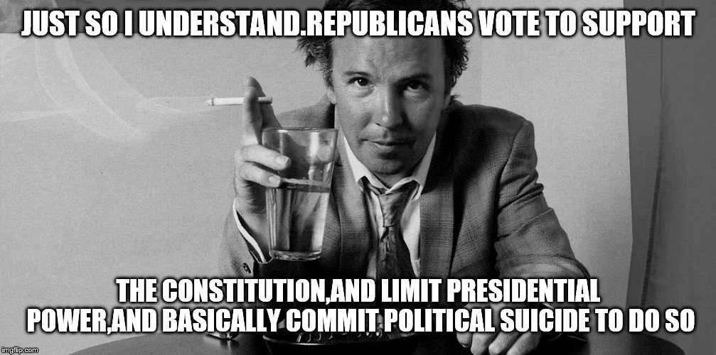 JUST SO I UNDERSTAND.REPUBLICANS VOTE TO SUPPORT THE CONSTITUTION,AND LIMIT PRESIDENTIAL POWER,AND BASICALLY COMMIT POLITICAL SUICIDE TO DO  | made w/ Imgflip meme maker