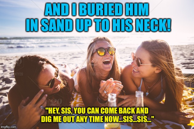 AND I BURIED HIM IN SAND UP TO HIS NECK! "HEY, SIS, YOU CAN COME BACK AND DIG ME OUT ANY TIME NOW...SIS...SIS..." | made w/ Imgflip meme maker