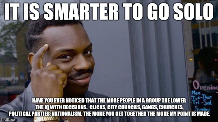 Roll Safe Think About It Meme | IT IS SMARTER TO GO SOLO; HAVE YOU EVER NOTICED THAT THE MORE PEOPLE IN A GROUP THE LOWER THE IQ WITH DECISIONS.  CLICKS, CITY COUNCILS, GANGS, CHURCHES, POLITICAL PARTIES, NATIONALISM. THE MORE YOU GET TOGETHER THE MORE MY POINT IS MADE. | image tagged in memes,roll safe think about it | made w/ Imgflip meme maker