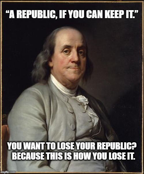 Benjamin Franklin  | “A REPUBLIC, IF YOU CAN KEEP IT.”; YOU WANT TO LOSE YOUR REPUBLIC?  BECAUSE THIS IS HOW YOU LOSE IT. | image tagged in benjamin franklin | made w/ Imgflip meme maker