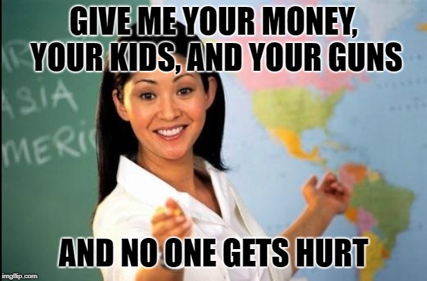 Unhelpful teacher | GIVE ME YOUR MONEY, YOUR KIDS, AND YOUR GUNS; AND NO ONE GETS HURT | image tagged in unhelpful teacher | made w/ Imgflip meme maker