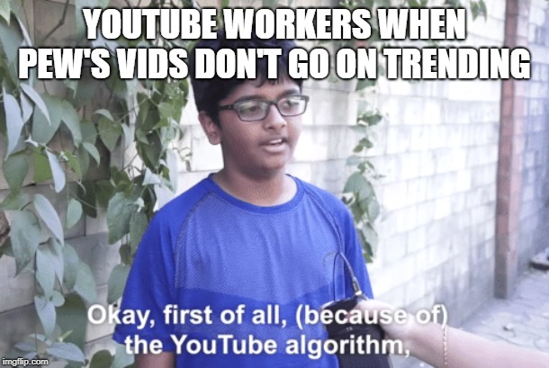 First of all.... | YOUTUBE WORKERS WHEN PEW'S VIDS DON'T GO ON TRENDING | image tagged in memes | made w/ Imgflip meme maker