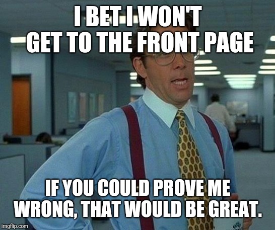 That Would Be Great | I BET I WON'T GET TO THE FRONT PAGE; IF YOU COULD PROVE ME WRONG, THAT WOULD BE GREAT. | image tagged in memes,that would be great | made w/ Imgflip meme maker