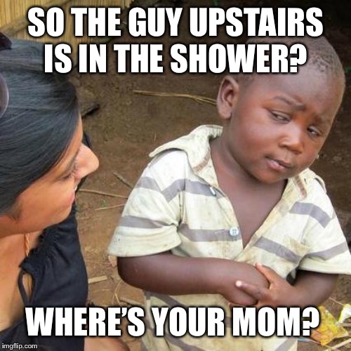 Third World Skeptical Kid Meme | SO THE GUY UPSTAIRS IS IN THE SHOWER? WHERE’S YOUR MOM? | image tagged in memes,third world skeptical kid | made w/ Imgflip meme maker