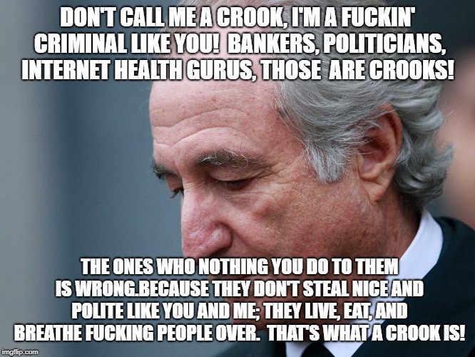 Bernie Madoff | DON'T CALL ME A CROOK, I'M A FUCKIN' CRIMINAL LIKE YOU!  BANKERS, POLITICIANS, INTERNET HEALTH GURUS, THOSE  ARE CROOKS! THE ONES WHO NOTHING YOU DO TO THEM IS WRONG.BECAUSE THEY DON'T STEAL NICE AND POLITE LIKE YOU AND ME; THEY LIVE, EAT, AND BREATHE FUCKING PEOPLE OVER.  THAT'S WHAT A CROOK IS! | image tagged in bernie madoff | made w/ Imgflip meme maker