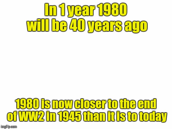 Blank White Template | In 1 year 1980 will be 40 years ago; 1980 is now closer to the end of WW2 in 1945 than it is to today | image tagged in blank white template | made w/ Imgflip meme maker