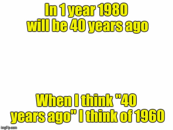 Blank White Template | In 1 year 1980 will be 40 years ago; When I think "40 years ago" I think of 1960 | image tagged in blank white template | made w/ Imgflip meme maker