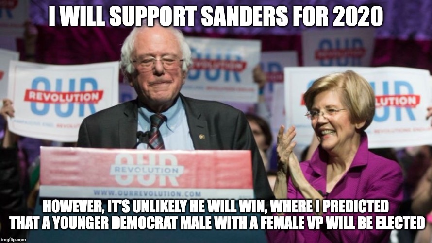 Sanders For 2020 | I WILL SUPPORT SANDERS FOR 2020; HOWEVER, IT'S UNLIKELY HE WILL WIN, WHERE I PREDICTED THAT A YOUNGER DEMOCRAT MALE WITH A FEMALE VP WILL BE ELECTED | image tagged in election 2020,2020,bernie sanders,elizabeth warren,memes | made w/ Imgflip meme maker