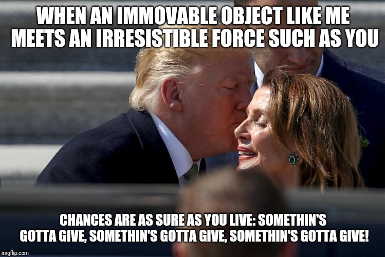 Just Get Married Already | WHEN AN IMMOVABLE OBJECT LIKE ME MEETS AN IRRESISTIBLE FORCE SUCH AS YOU; CHANCES ARE AS SURE AS YOU LIVE: SOMETHIN'S GOTTA GIVE, SOMETHIN'S GOTTA GIVE, SOMETHIN'S GOTTA GIVE! | image tagged in donald trump,nancy pelosi,melania trump | made w/ Imgflip meme maker